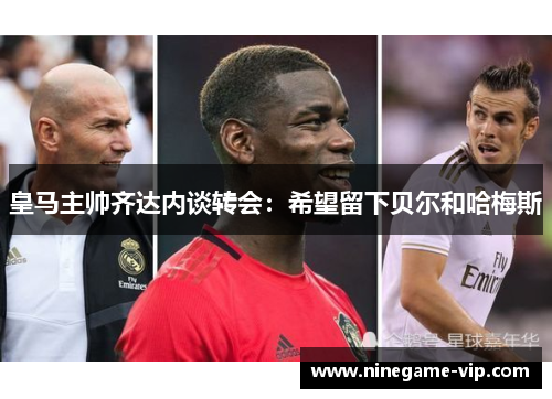 皇马主帅齐达内谈转会：希望留下贝尔和哈梅斯