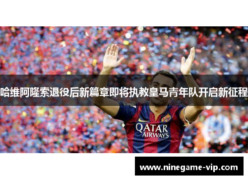 哈维阿隆索退役后新篇章即将执教皇马青年队开启新征程