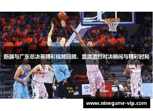 新疆与广东总决赛精彩视频回顾，重温激烈对决瞬间与精彩时刻