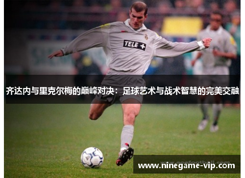 齐达内与里克尔梅的巅峰对决：足球艺术与战术智慧的完美交融